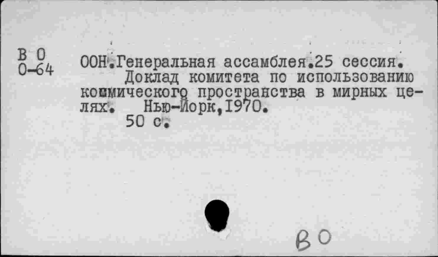 ﻿в о
0-64
ООН*.Генеральная ассамблея.25 сессия.
Доклад комитета по использованию космического пространства в мирных целях.	Нью-Йорк,1970.
50 с.